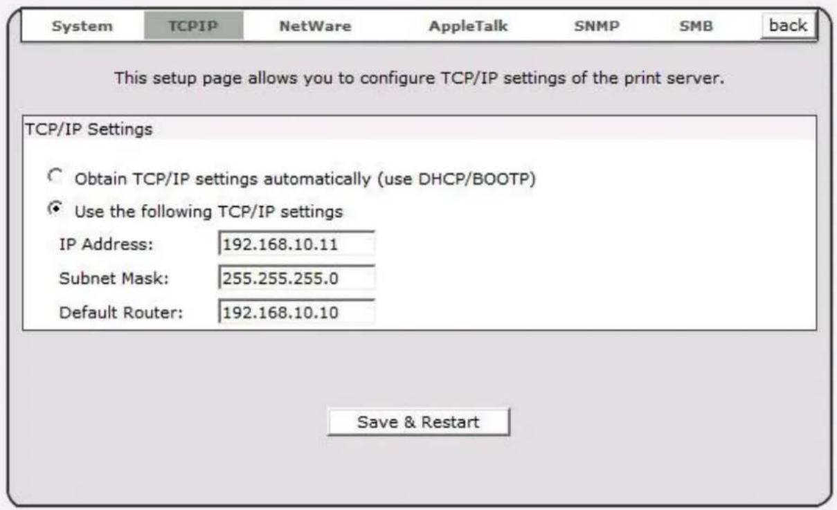 System TCPIP NetWare AppleTalk SNMP SMB back This setup page allows you to configure TCP/IP settings of the print server. TCP/IP Settings Obtain TCP/IP settings automatically (use DHCP/BOOTP) Use the following TCP/IP settings IP Address: 192.168.10.11 Subnet Mask: 255.255.255.0 Default Router: 192.168.10.10 Save & Restart