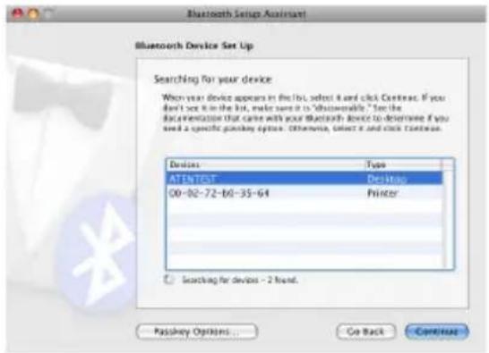 Bluetooth Setup Assistant Bluetooth Device Set Up Searching for your device When your device appears in the list, select it and click Continue. If you don't see it in the list, make sure it is "disseverable." See the documentation that came with your Bluetooth device to determine if you need a specific gamma-ray option. Otherwise, select it and click continue. Devices Type ATENTERT Desktop 00-02-72-60-35-64 Printer Searching for devices - 2 found. Passkey Options... Go Back Continue