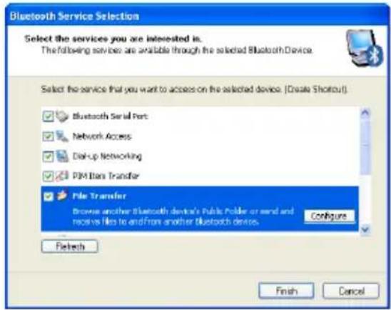 Bluetooth Service Selection Select the services you are interested in. The following services are available through the selected Bluetooth Device. Select the service that you want to access on the selected device. (Create Shortcut) Bluetooth Serial Port Network Access Disk-up Networking PIM Biton Transfer File Transfer Browse another Bluetooth device's Public Folder or send and receive files to and from another Bluetooth device. Configure Configure Refresh Finish Cancel
