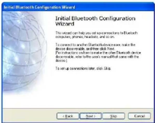 Initial Bluetooth Configuration Wizard Initial Bluetooth Configuration Wizard This wizard can help you set up connections to Bluetooth computers, phones, headsets, and so on. To connect to another Bluetooth device now, make the device discoverable, and then click Next. For instructions on how to make the other Bluetooth device discoverable, refer to the user's manual that come with the device > To set up connections later, click Skip. < Back Next > Skip Cancel