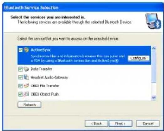 Bluetooth Service Selection Select the services you are interested in. The following services are available through the selected Bluetooth Device. Select the service that you want to access on the selected device ActiveSync Synchronize Files and Information between this computer and a PDA by using a Bluetooth connection and ActiveSync(B) Configure Data Transfer Headset Audio-Gateway OBEX File Transfer OBEX Object Push Refresh < Back Next > Cancel