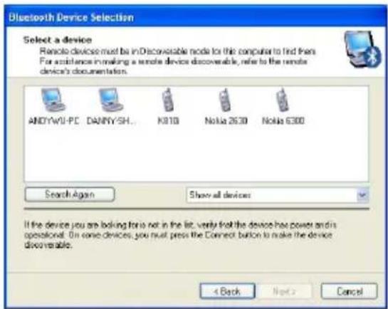 Bluetooth Device Selection Select a device Remote device must be in Decovable node for this computer to find them For assistance in making a remote device discoverable, refer to the remote device's documentation. ANDYAWU-PC DANNY/SH... K810 Nokia 2630 Nokia 6300 Search Again Show all devices If the device you are looking for is not in the list, verify that the device has power and its operational. On some devices, you must press the Connect button to make the device discoverable. 4 Back Next > Cancel