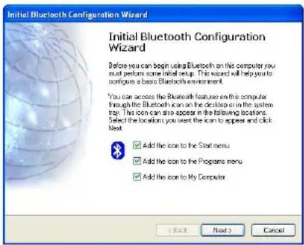 Initial Bluetooth Configuration Wizard Initial Bluetooth Configuration Wizard Before you can begin using Bluetooth on this computer you must perform some initial setup. This wizard will help you to configure a basic Bluetooth environment. You can access the Bluetooth features on this computer through the Bluetooth icon on the desktop or in the system tray. This icon can also appear in the following locations. Select the locations you want the icon to appear and click Next. Add the icon to the Start menu Add the icon to the Programs menu Add the icon to My Computer < Back Next > Cancel