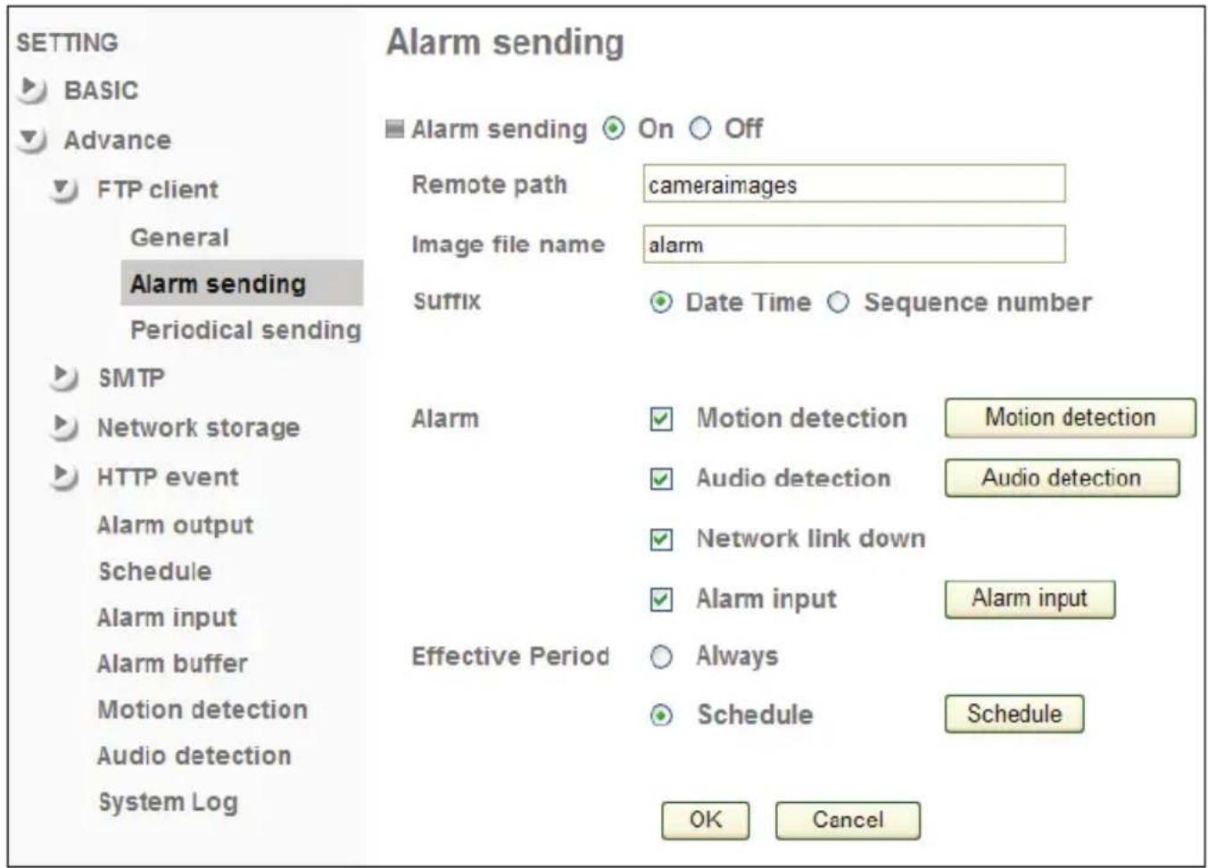 SETTING BASIC Advance FTP client General Alarm sending Periodical sending SMTP Network storage HTTP event Alarm output Schedule Alarm input Alarm buffer Motion detection Audio detection System Log Alarm sending On Off Remote path cameraimages Image file name alarm Suffix Date Time Sequence number Alarm Motion detection Motion detection Audio detection Audio detection Network link down Alarm input Alarm input Effective Period Always Schedule Schedule OK Cancel