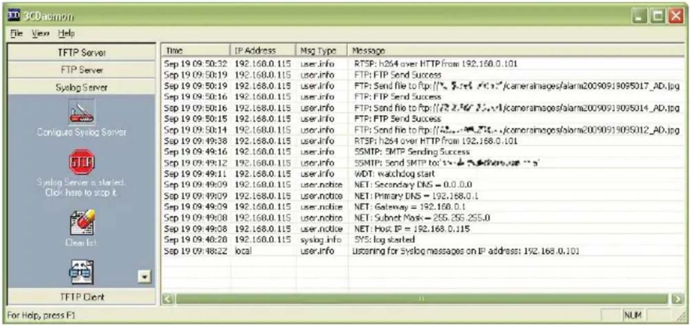 3CDaemon File View Help TFTP Server FTP Server Syslog Server Conligue Syslog Server Syslog Server a started. Click here to stop it Clear In TFTP Client For Help, press F1 Time IP Address Msg Type�Message Sep 19 09:50:32 192.168.0.115icer.info RTSP: h264 over HTTP from 192.168.0.101 Sep 19 09:50:19 192.168.0.115icer.info FTP: FTP Send Success Sep 19 09:50:19 192.168.0.115icer.info FTP: Send file to ftp://"2.276/2.276/ cameraimages/alarm20090919095017_AD.jpg Sep 19 09:50:16 192.168.0.115icer.info FTP: FTP Send Success Sep 19 09:50:16 192.168.0.115icer.info FTP: Send file to ftp://"2.276/2.276/ cameraimages/alarm20090919095014_AD.jpg Sep 19 09:50:15 192.168.0.115icer.info FTP: FTP Send Success Sep 19 09:50:14 192.168.0.115icer.info FTP: Send file to ftp://"2.276/2.276/ cameraimages/alarm20090919095012_AD.jpg Sep 19 09:49:38 192.168.0.115icer.info RTSP: h264 over HTTP from 192.168.0.101 Sep 19 09:49:16 192.168.0.115icer.info SSMTP: SMTP Sending Success Sep 19 09:49:12 192.168.0.115icer.info SSMTP: Send SMTP to: Sep 19 09:49:11 192.168.0.115icer.info WDT: watchdog start Sep 19 09:49:09 192.168.0.115user.notice NET: Secondary DNS = 0.0.0.0 Sep 19 09:49:09 192.168.0.115user.notice NET: Primary DNS = 192.168.0.1 Sep 19 09:49:09 192.168.0.115user.notice NET: Gateway = 192.168.0.1 Sep 19 09:49:08 192.168.0.115user.notice NET: Subnet Mask = 255.255.255.0 Sep 19 09:49:08 192.168.0.115user.notice NET: Host IP = 192.168.0.115 Sep 19 09:48:28 192.168.0.115syslog.info SYS: log started Sep 19 09:48:22 Region local User.info Listening for Syslog messages on IP address: 192.168.0.101