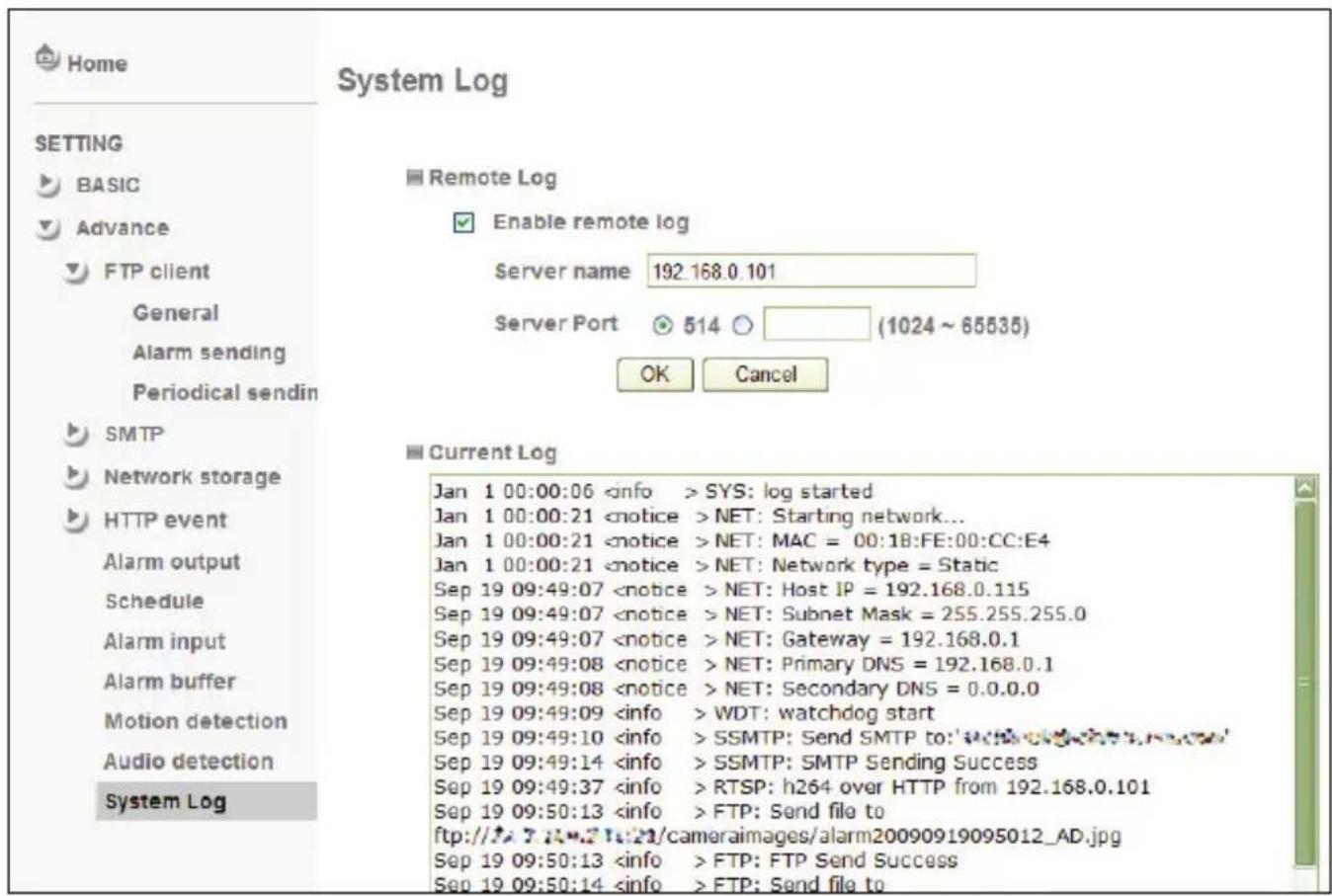 Home SETTING BASIC Advance FTP client General Alarm sending Periodical sendin SMTP Network storage HTTP event Alarm output Schedule Alarm input Alarm buffer Motion detection Audio detection System Log System Log Remote Log Enable remote log Server name 192.168.0.101 Server Port 514 (1024 ~ 65535) OK Cancel Current Log Jan 1 00:00:06 SYS: log started Jan 1 00:00:21 NET: Starting network... Jan 1 00:00:21 NET: MAC = 00:18:FE:00:CC:E4 Jan 1 00:00:21 NET: Network type = Static Sep 19 09:49:07 NET: Host IP = 192.168.0.115 Sep 19 09:49:07 NET: Subnet Mask = 255.255.255.0 Sep 19 09:49:07 NET: Gateway = 192.168.0.1 Sep 19 09:49:08 NET: Primary DNS = 192.168.0.1 Sep 19 09:49:08 NET: Secondary DNS = 0.0.0.0 Sep 19 09:49:09 WDT: watchdog start Sep 19 09:49:10 SSMTP: Send SMTP to:'w'w'w'w'w' Sep 19 09:49:14 SSMTP: SMTP Sending Success Sep 19 09:49:37 RTSP: h264 over HTTP from 192.168.0.101 Sep 19 09:50:13 FTP: Send file to ftp://f:/7::k/21/cameralimages/alarm20090919095012_AD.jpg Sep 19 09:50:13 FTP: FTP Send Success Sep 19 09:50:14 FTP: Send file to
