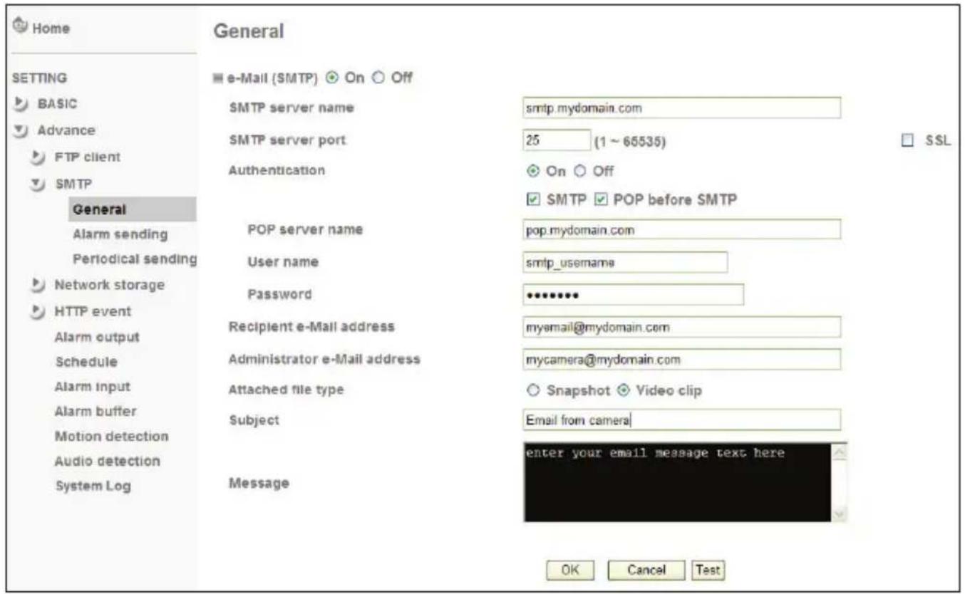 Home GENERAL e-Mail (SMTP) On Off SMTP server name smtp.mydomain.com SMTP server port 25 (1 ~ 65535) Authentication On Off SMTP POP before SMTP General POP server name pop.mydomain.com User name smtp_username Password Recipient e-Mail address myemail@mydomain.com Administrator e-Mail address mycamera@mydomain.com Attached file type Snapshot Video clip Subject Email from camera Motion detection enter your email message text here Audio detection System Log Message OK Cancel Test