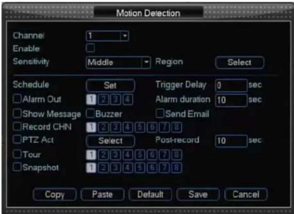 Motion Detection Channel Enable Sensitivity 1 Middle Region Select Schedule Set Trigger Delay 0 sec Alarm Out 1 2 3 4 Alarm duration 10 sec Show Message Buzzer Send Email Record CHN 1 2 3 4 5 6 7 8 PTZ Act Select Post-record 10 sec Tour 1 2 3 4 5 6 7 8 Snapshot 1 2 3 4 5 6 7 8 Copy Paste Default Save Cancel