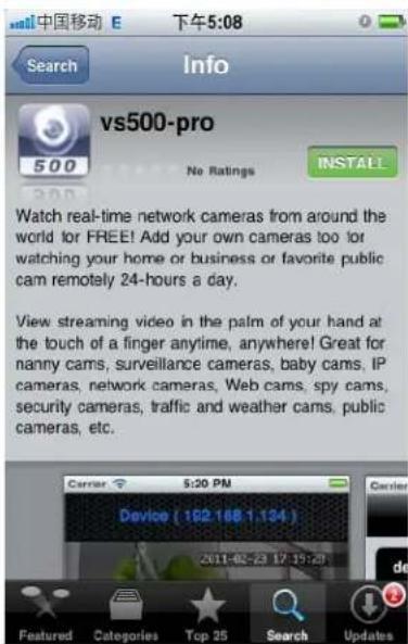 中国移动 E 下午5:08 Search Info vs500-pro No Ratings INSTALL Watch real-time network cameras from around the world for FREE! Add your own cameras too for watching your home or business or favorite public cam remotely 24-hours a day. View streaming video in the palm of your hand at the touch of a finger anytime, anywhere! Great for nanny cams, surveillance cameras, baby cams, IP cameras, network cameras, Web cams, spy cams, security cameras, traffic and weather cams, public cameras, etc. Carrier 5:30 PM Device (162.168.1.134) 2011-02-23 17:19:28 Featured Categories Top 25 Search Updates