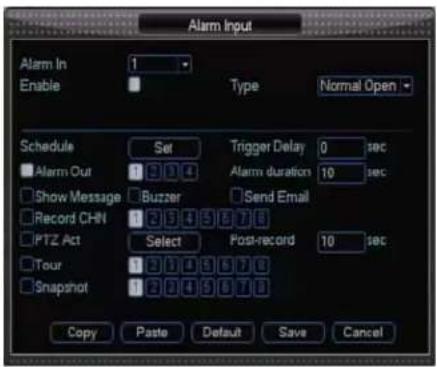 Alarm Input Alarm In Enable 1 Type Normal Open Schedule Set Trigger Delay 0 sec Alarm Out 1 2 3 4 Alarm duration 10 sec Show Message Buzzer Send Email Record CHN 1 2 3 4 5 6 7 8 PTZ Act Select Post-record 10 sec Tour 1 2 3 4 5 6 7 8 Snapshot 1 2 3 4 5 6 7 8 Copy Paste Default Save Cancel