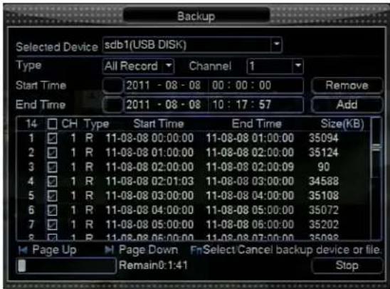 Backup Selected Device sdb1(USB DISK) Type All Record Channel 1 Start Time 2011 - 08 - 08 00 : 00 : 00 Remove End Time 2011 - 08 - 08 10 : 17 : 57 Add 14 CH Type Start Time End Time Size(KB) 1 ✓ 1 R 11-08-08 00:00:00 11-08-08 01:00:00 35094 2 ✓ 1 R 11-08-08 01:00:00 11-08-08 02:00:00 35124 3 ✓ 1 R 11-08-08 02:00:00 11-08-08 02:00:09 90 4 ✓ 1 R 11-08-08 02:01:03 11-08-08 03:00:00 34588 5 ✓ 1 R 11-08-08 03:00:00 11-08-08 04:00:00 35108 6 ✓ 1 R 11-08-08 04:00:00 11-08-08 05:00:00 35072 7 ✓ 1 R 11-08-08 05:00:00 11-08-08 06:00:00 35202 8 ✓ 1 R 11-08-08 06:00:00 11-08-08 07:00:00 35983 Page Up Page Down FnSelect Cancel backup device or file. Remain: 1:41 Stop