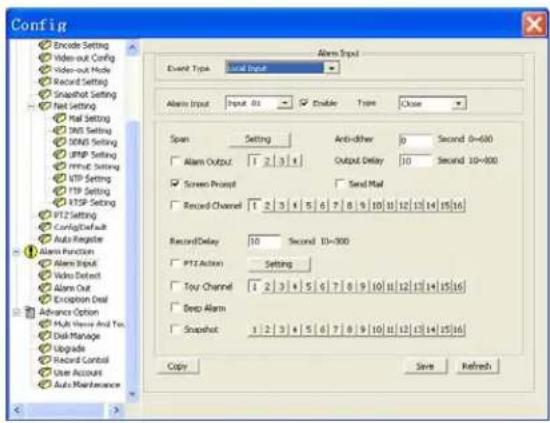 Config Encode Setting Video-out Config Video-out Mode Record Setting Snapchat Setting Net Setting Mail Setting DNS Setting USB Setting FTP Setting PPM: Setting VTP Setting FTP Setting FTP Setting P12 Setting ConfigSet/sub Auto Register Alarm Function Alarm Input Video Defent Alarm Out Exception Deal Advance Option Multi-View And To: Disk Manage Upgrade Record Control User Account Auto Maintenance Alarm Input Input 01 Enable Type Close Span Setting Anti-other 0 Second 0=600 Alarm Output 1 2 | 3 | 4 Output Delay 10 Second 10=800 Screen Prompt Send Mail Record Channel 1 2 | 3 | 4 | 5 | 6 | 7 | 8 | 9 | 10 | 11 | 12 | 13 | 14 | 15 | 16 Record Delay 10 Second 10=800 P12 Action Setting Toy Channel 1 2 | 3 | 4 | 5 | 6 | 7 | 8 | 9 | 10 | 11 | 12 | 13 | 14 | 15 | 16 Deep Alarm Snapshot 1 2 | 3 | 4 | 5 | 6 | 7 | 8 | 9 | 10 | 11 | 12 | 13 | 14 | 15 | 16 Copy Save Refresh