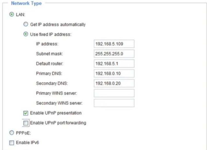 Network Type LAN: Get IP address automatically Use fixed IP address: IP address: 192.168.5.109 Subnet mask: 255.255.255.0 Default router: 192.168.5.1 Primary DNS: 192.168.0.10 Secondary DNS: 192.168.0.20 Primary WINS server: Secondary WINS server: Enable UPnP presentation Enable UPnP port forwarding PPPoE: Enable IPv6