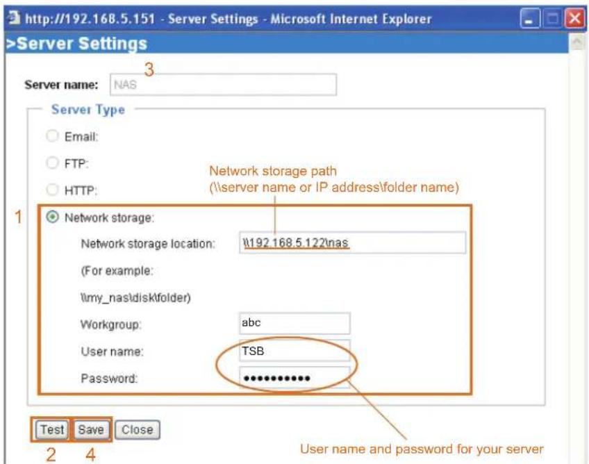 http://192.168.5.151 - Server Settings - Microsoft Internet Explorer >Server Settings Server name: NAS Server Type Email: FTP: HTTP: Network storage Network storage location: \192.168.5.122\nas (For example: \my_nas\disk\tfolder) Workgroup: abc User name: TSB Password: ************ Test Save Close 2 4 Network storage path (\server name or IP address\tolder name) User name and password for your server