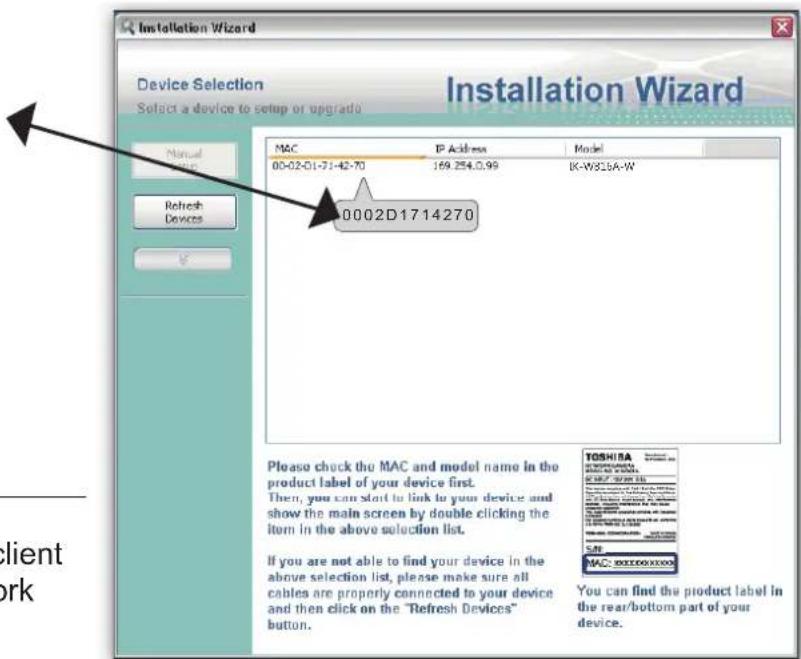 Installation Wizard Device Selection Select a device to setup or upgrade MAC IP Address Model 00-02-01-71-42-70 169.254.0.99 IK-W855A-W 0002D1714270 Please check the MAC and model name in the product label of your device first. Then, you can start to link to your device and show the main screen by double clicking the item in the above selection list. If you are not able to find your device in the above selection list, please make sure all cables are properly connected to your device and then click on the "Refresh Devices" button. TOSHIBA You can find the product label in the rear/bottom part of your device.