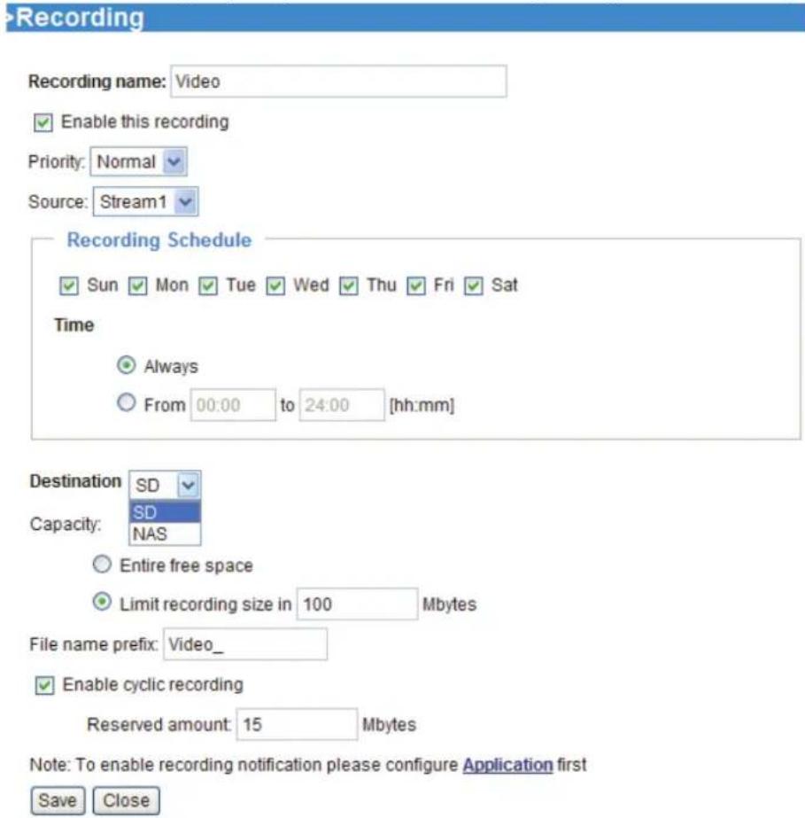 Recording Recording name: Video Enable this recording Priority: Normal Source: Stream1 Recording Schedule Sun Mon Tue Wed Thu Fri Sat Time Always From 00:00 to 24:00 [hh:mm] Destination SD Capacity: SD NAS Entire free space Limit recording size in 100 Mbytes File name prefix: Video_ Enable cyclic recording Reserved amount: 15 Mbytes Note: To enable recording notification please configure Application first Save Close