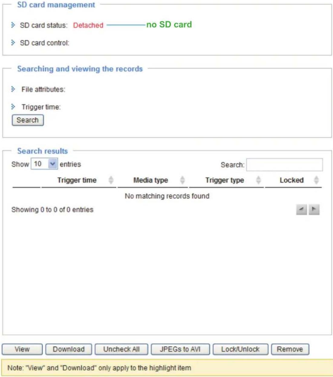 SD card management SD card status: Detached ———— no SD card SD card control: Searching and viewing the records File attributes: Trigger time: Search Search results Show 10 entries Search: Trigger time Media type Trigger type Locked No matching records found Showing 0 to 0 of 0 entries View Download Uncheck All JPEGs to AVI Lock/Unlock Remove Note: "View" and "Download" only apply to the highlight item