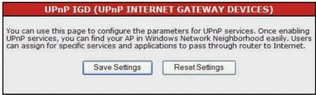 UPnP IGD (UPnP INTERNET GATEWAY DEVICES) You can use this page to configure the parameters for UPnP services. Once enabling UPnP services, you can find your AP in Windows Network Neighborhood easily. Users can assign for specific services and applications to pass through router to Internet. Save Settings Reset Settings