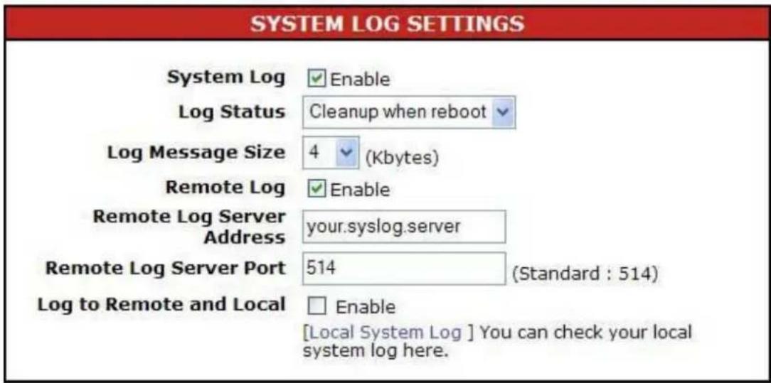 SYSTEM LOG SETTINGS System Log ✓ Enable Log Status Cleanup when reboot ✓ Log Message Size 4 ✓ (Kbytes) Remote Log ✓ Enable Remote Log Server Address your.syslog.server Remote Log Server Port 514 (Standard : 514) Log to Remote and Local □ Enable [Local System Log ] You can check your local system log here.