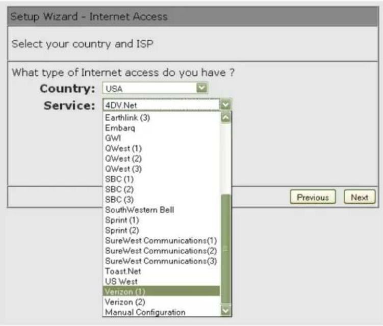 Setup Wizard - Internet Access Select your country and ISP What type of Internet access do you have ? Country: USA Service: 4DV.Net Earthlink (3) Embarq GWI QWest (1) QWest (2) QWest (3) SBC (1) SBC (2) SBC (3) SouthWestern Bell Sprint (1) Sprint (2) SureWest Communications(1) SureWest Communications(2) SureWest Communications(3) Toast.Net US West Verizon (1) Verizon (2) Manual Configuration Previous Next