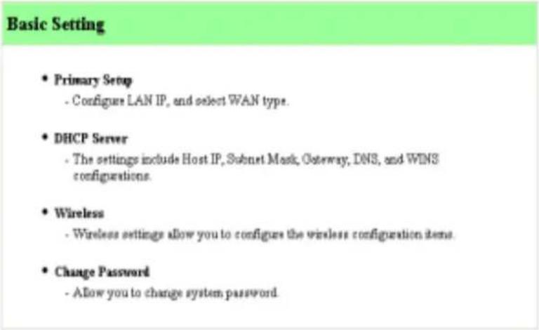 Basic Setting • Primary Setup - Configure LAN IP, and select WAN type. • DHCP Server - The settings include Host IP, Subnet Mask, Gateway, DNS, and WINS configurations. • Wireless - Wireless settings allow you to configure the wireless configuration items. • Change Password - Allow you to change system password.