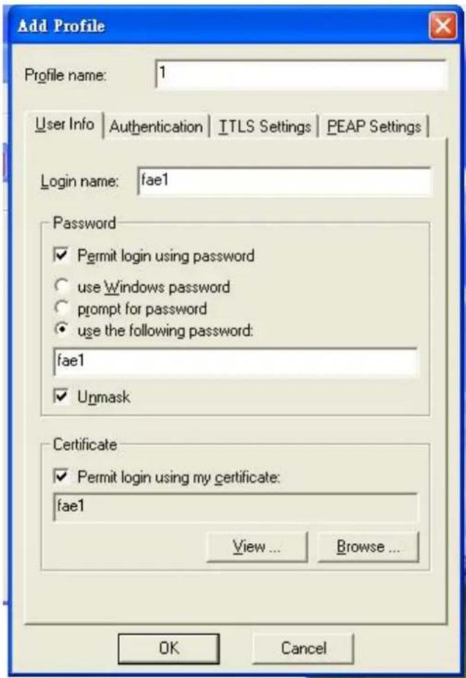 Add Profile Profile name: 1 User Info Authentication ITLS Settings PEAP Settings Login name: fae1 Password ✓ Permit login using password ○ use Windows password ○ prompt for password ● use the following password: fae1 ✓ Unmask Certificate ✓ Permit login using my certificate: fae1 View ... Browse ... OK Cancel