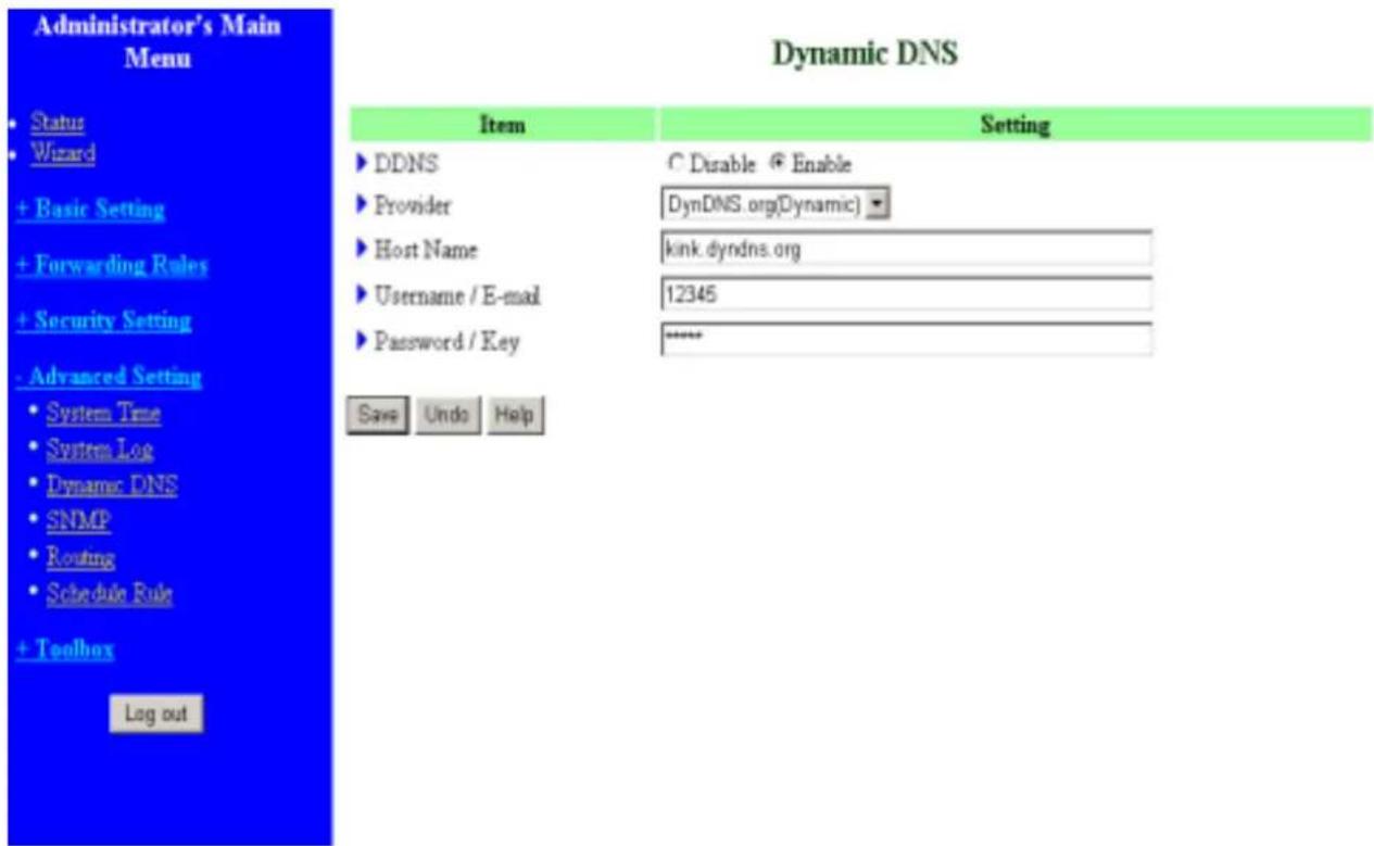 Administrator's Main Menu Status Wizard + Basic Setting + Forwarding Rules + Security Setting - Advanced Setting • System Time • System Log • Dynamic DNS • SNMP • Routing • Schedule Rule + Toolbox Log out Dynamic DNS Item Setting ► DDNS C Disable ⊕ Enable ► Provider DynDNS.org(Dynamic) ► Host Name kink.dyndns.org ► Username / E-mail 12345 ► Password / Key **** Save Undo Help