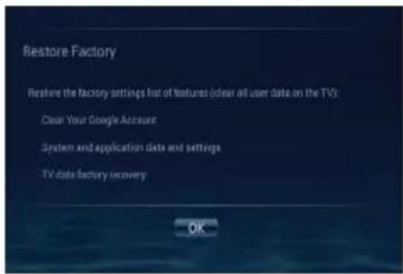 Restore Factory Restore the factory settings list of features (clear all user data on the TV): Clear Your Google Account System and application data and settings TV data factory recovery OK