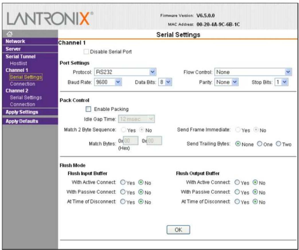LANTRONIX® Firmware Version: V6.5.0.0 MAC Address: 00-20-4A-9C-6B-1C Serial Settings Channel 1 Disable Serial Port Port Settings Protocol: RS232 Flow Control: None Baud Rate: 9600 Data Bits: 8 Parity: None Stop Bits: 1 Pack Control Enable Packing Idle Gap Time: 12 msec Match 2 Byte Sequence: Yes No Send Frame Immediate: Yes No Match Bytes: 0x 00 0x 00 (Hex) Send Trailing Bytes: None One Two Flush Mode Flush Input Buffer With Active Connect: Yes No With Passive Connect: Yes No At Time of Disconnect: Yes No Flush Output Buffer With Active Connect: Yes No With Passive Connect: Yes No At Time of Disconnect: Yes No OK