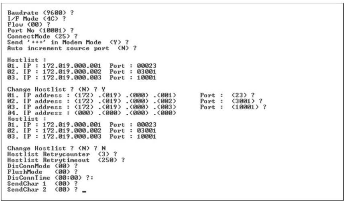 Baudrate (9600) ? I/F Mode (4C) ? Flow (00) ? Port No (10001) ? ConnectMode (25) ? Send '++' in Modem Mode (Y) ? Auto increment source port (N) ? Hostlist : 01. IP : 172.019.000.001 Port : 00023 02. IP : 172.019.000.002 Port : 03001 03. IP : 172.019.000.003 Port : 10001 Change Hostlist ? (N) ? Y 01. IP address : (172) .(019) .(000) .(001) Port : (23) ? 02. IP address : (172) .(019) .(000) .(002) Port : (3001) ? 03. IP address : (172) .(019) .(000) .(003) Port : (10001) ? 04. IP address : (000) .(000) .(000) .(000) Hostlist : 01. IP : 172.019.000.001 Port : 00023 02. IP : 172.019.000.002 Port : 03001 03. IP : 172.019.000.003 Port : 10001 Change Hostlist? (N)? N Hostlist Retrycounter (3)? Hostlist Retrytimeout (250)? DisConnMode (00) ? FlushMode (00) ? DisConnTime (00:00) ?: SendChar 1 (00) ? SendChar 2 (00)? _