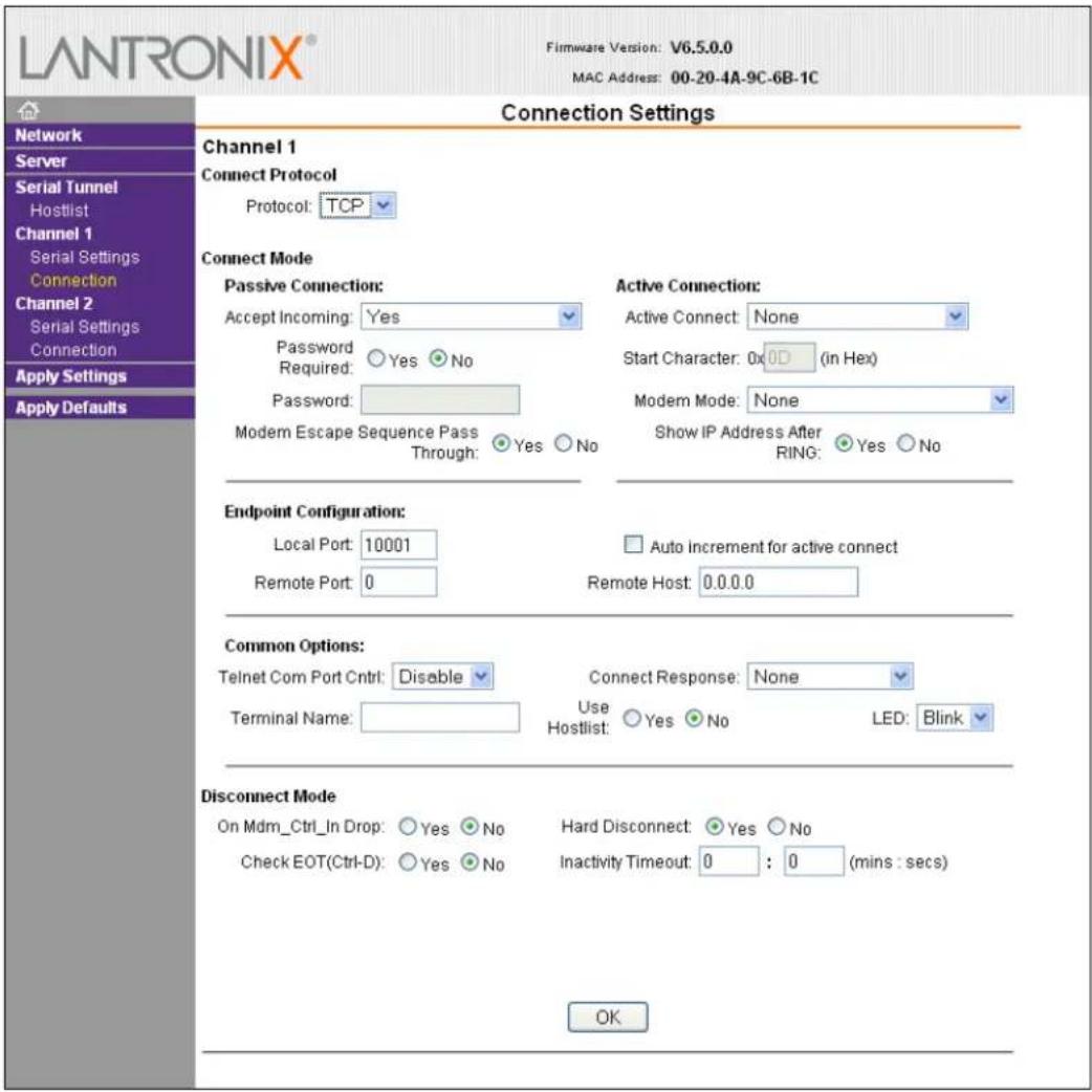 LANTRONIX® Firmware Version: V6.5.0.0 MAC Address: 00-20-4A-9C-6B-1C Connection Settings Channel 1 Connect Protocol Protocol: TCP Connect Mode Passive Connection: Accept Incoming: Yes Password Required: Yes No Password: Modem Escape Sequence Pass Through: Yes No Active Connection: Active Connect: None Start Character: 0x0D (in Hex) Modem Mode: None Show IP Address After RING: Yes No Endpoint Configuration: Local Port: 10001 Remote Port: 0 Auto increment for active connect Remote Host: 0.0.0.0 Common Options: Telnet Com Port Cntrl: Disable Terminal Name: Connect Response: None Use Hostlist: Yes No LED: Blink Disconnect Mode On Mdm_Ctrl_In Drop: Yes No Check EOT(Ctrl-D): Yes No Hard Disconnect: Yes No Inactivity Timeout: 0 : 0 (mins : secs) OK