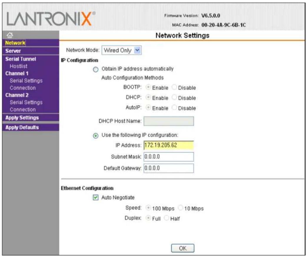 LANTRONIX® Firmware Version: V6.5.0.0 MAC Address: 00-20-4A-9C-6B-1C Network Settings Network Mode: Wired Only IP Configuration Obtain IP address automatically Auto Configuration Methods BOOTP: Enable Disable DHCP: Enable Disable AutoIP: Enable Disable DHCP Host Name: Use the following IP configuration: IP Address: 172.19.205.62 Subnet Mask: 0.0.0.0 Default Gateway: 0.0.0.0 Ethernet Configuration Auto Negotiate Speed: 100 Mbps 10 Mbps Duplex: Full Half OK