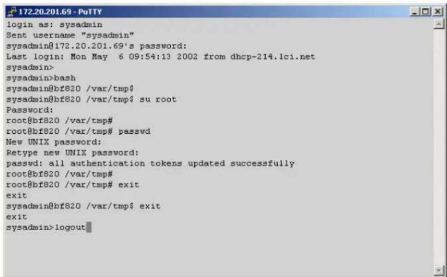 login as: sysadmin Sent username "sysadmin" sysadmin@172.20.201.69's password: Last login: Mon May 6 09:54:13 2002 from dhcp-214.lci.net sysadmin> sysadmin>bash sysadmin@bf820 /var/tmp$ sysadmin@bf820 /var/tmp$ su root Password: root@bf820 /var/tmp# root@bf820 /var/tmp# passwd New UNIX password: Retype new UNIX password: passwd: all authentication tokens updated successfully root@bf820 /var/tmp# root@bf820 /var/tmp# exit exit sysadmin@bf820 /var/tmp$ exit exit sysadmin>logout