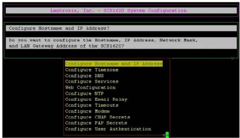 Lantronix, Inc. - SCS1620 System Configuration Configure Hostname and IP Address? Do you want to configure the Hostname, IP Address, Network Mask, and LAN Gateway Address of the SCS1620? Configure Hostname and IP Address Configure Timezone Configure DNS Configure Services Web Configuration Configure NTP Configure Email Relay Configure Timeouts Configure Modem Configure CHAP Secrets Configure PAP Secrets Configure User Authentication