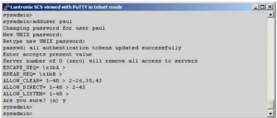 Lantronix SCS viewed with PuTTY in telnet mode sysadmin> sysadmin>adduser paul Changing password for user paul New UNIX password: Retype new UNIX password: passwd: all authentication tokens updated successfully Enter accepts present value Server number of 0 (zero) will remove all access to servers ESCAPE_SEQ= \x1bA > BREAK_SEQ= \x1bB > ALLOW_CLEAR= 1-48 > 2-26,35,43 ALLOW_DIRECT= 1-48 > 2-43 ALLOW_LISTEN= 1-48 > Are you sure? (n) y sysadmin> sysadmin>