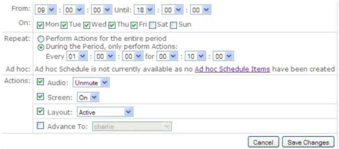 From: 09 : 00 : 00 Until: 18 : 00 : 00 On: Mon Tue Wed Thu Fri Sat Sun Repeat: Perform Actions for the entire period During the Period, only perform Actions: Every 01 : 00 : 00 for 00 : 10 : 00 Ad hoc: Ad hoc Schedule is not currently available as no Ad hoc Schedule Items have been created Actions: Audio: Unmute Screen: On Layout: Active Advance To: charlie Cancel Save Changes