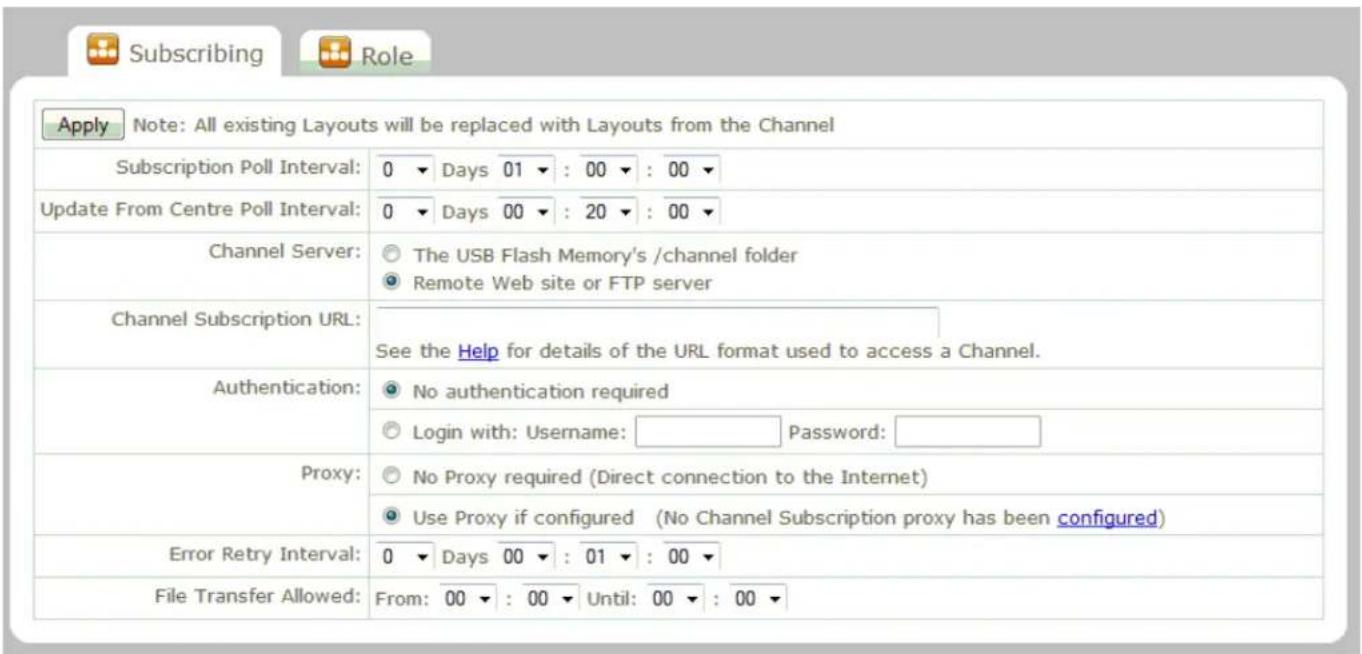 Subscribing Role Apply Note: All existing Layouts will be replaced with Layouts from the Channel Subscription Poll Interval: 0 ▼ Days 01 ▼ : 00 ▼ : 00 ▼ Update From Centre Poll Interval: 0 ▼ Days 00 ▼ : 20 ▼ : 00 ▼ Channel Server: ○ The USB Flash Memory's /channel folder ○ Remote Web site or FTP server Channel Subscription URL: See the Help for details of the URL format used to access a Channel. Authentication: ○ No authentication required ○ Login with: Username: Password: Proxy: ○ No Proxy required (Direct connection to the Internet) ○ Use Proxy if configured (No Channel Subscription proxy has been configured) Error Retry Interval: 0 ▼ Days 00 ▼ : 01 ▼ : 00 ▼ File Transfer Allowed: From: 00 ▼ : 00 ▼ Until: 00 ▼ : 00 ▼