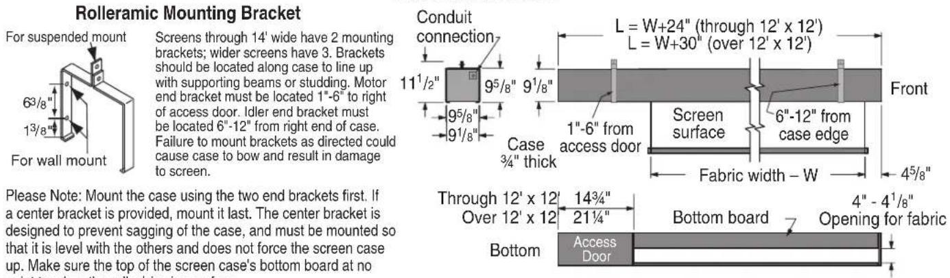 Rolleramic Mounting Bracket For suspended mount 6³/8" 1³/8" For wall mount Screens through 14' wide have 2 mounting brackets; wider screens have 3. Brackets should be located along case to line up with supporting beams or studding. Motor end bracket must be located 1"-6" to right of access door. Idler end bracket must be located 6"-12" from right end of case. Failure to mount brackets as directed could cause case to bow and result in damage to screen. Please Note: Mount the case using the two end brackets first. If a center bracket is provided, mount it last. The center bracket is designed to prevent sagging of the case, and must be mounted so that it is level with the others and does not force the screen case up. Make sure the top of the screen case's bottom board at no Conduit connection 11¹/²" 9⁵/₈" 9¹/₈" Case ¾" thick L = W+24" (through 12' x 12') L = W+30" (over 12' x 12') Front Screen surface 6"-12" from case edge Fabric width - W 4⁵/₈" Through 12' x 12' Over 12' x 12 14³/4" 21¼" Bottom board 4" - 4¹/₈" Opening for fabric Bottom Access Door