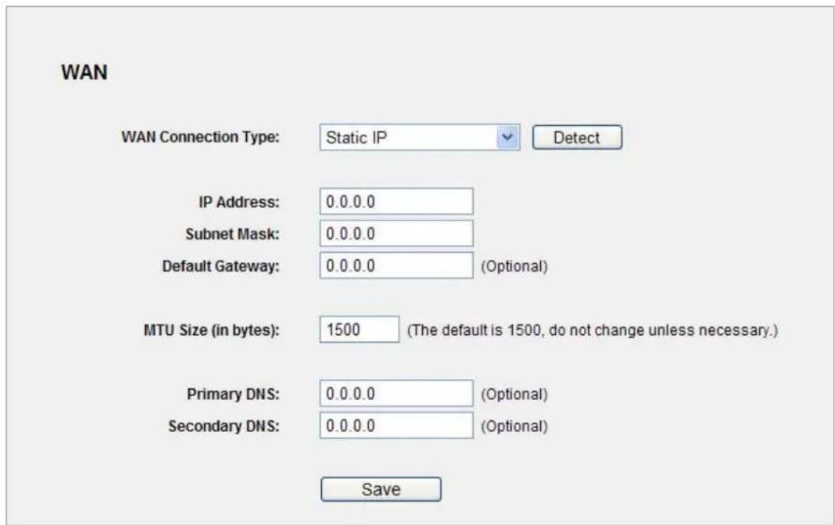 WAN WAN Connection Type: Static IP Detect IP Address: 0.0.0.0 Subnet Mask: 0.0.0.0 Default Gateway: 0.0.0.0 (Optional) MTU Size (in bytes): 1500 (The default is 1500, do not change unless necessary.) Primary DNS: 0.0.0.0 (Optional) Secondary DNS: 0.0.0.0 (Optional) Save
