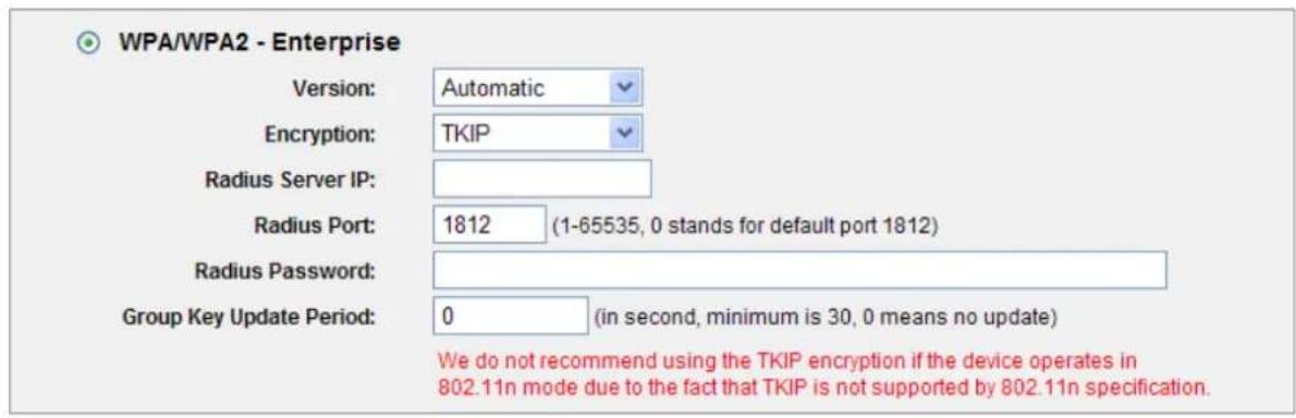 WPA/WPA2 - Enterprise Version: Automatic Encryption: TKIP Radius Server IP: Radius Port: 1812 (1-65535, 0 stands for default port 1812) Radius Password: Group Key Update Period: 0 (in second, minimum is 30, 0 means no update) We do not recommend using the TKIP encryption if the device operates in 802.11n mode due to the fact that TKIP is not supported by 802.11n specification.