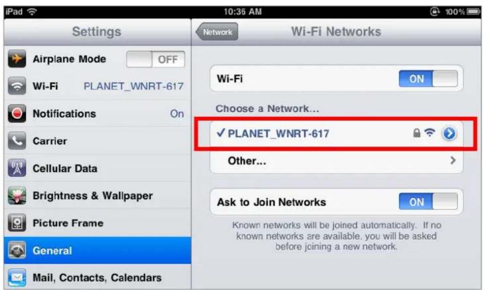 iPad Settings Airplane Mode OFF Wi-Fi PLANET_WNRT-617 Notifications On Carrier Cellular Data Brightness & Wallpaper Picture Frame General Mail, Contacts, Calendars Network Wi-Fi Networks Wi-Fi ON Choose a Network... ✓ PLANET_WNRT-617 Other... Ask to Join Networks ON Known networks will be joined automatically. If no known networks are available, you will be asked before joining a new network.