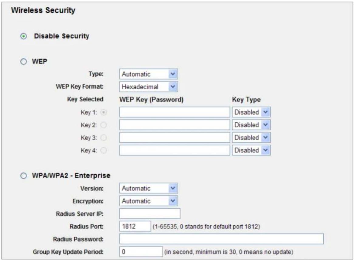 Wireless Security Disable Security WEP Type: Automatic WEP Key Format: Hexadecimal Key Selected WEP Key (Password) Key Type Key 1: Disabled Key 2: Disabled Key 3: Disabled Key 4: Disabled WPA/WPA2 - Enterprise Version: Automatic Encryption: Automatic Radius Server IP: Radius Port: 1812 (1-65535, 0 stands for default port 1812) Radius Password: Group Key Update Period: 0 (in second, minimum is 30, 0 means no update)