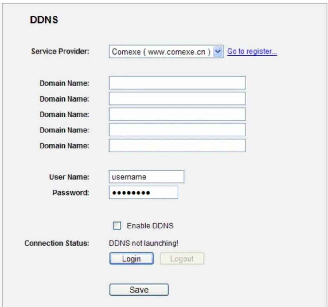 DDNS Service Provider: Comexe ( www.comexe.cn ) Go to register... Domain Name: Domain Name: Domain Name: Domain Name: Domain Name: User Name: username Password: ••••••••• Enable DDNS Connection Status: DDNS not launching! Login Logout Save