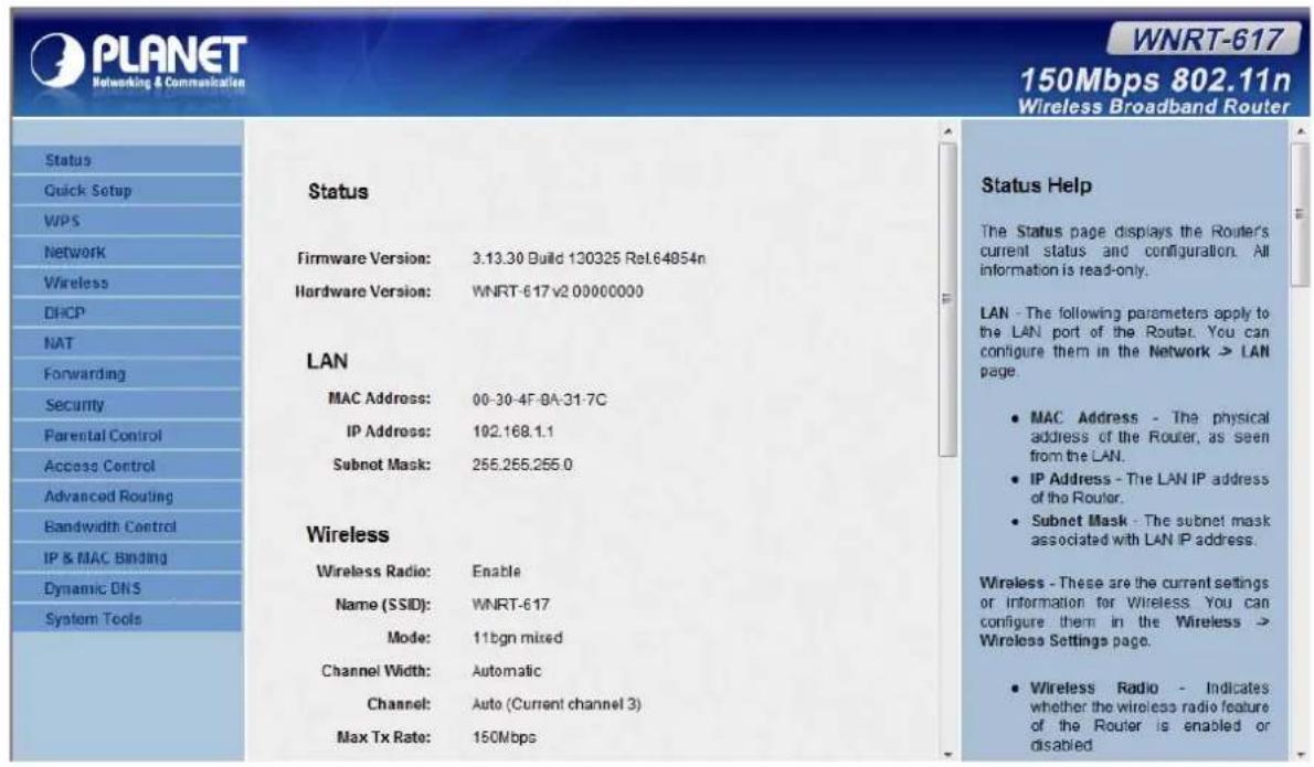 PLANET Networking & Communication WNRT-617 150Mbps 802.11n Wireless Broadband Router Status Quick Setup WPS Network Wireless DHCP NAT Forwarding Security Parental Control Access Control Advanced Routing Bandwidth Control IP & MAC Binding Dynamic DNS System Tools Status Firmware Version: 3.13.30 Build 130325 Rel.64054n Hardware Version: WNRT-617 v2 00000000 LAN MAC Address: 00-30-4F-9A-31-7C IP Address: 102.168.1.1 Subnet Mask: 255.255.255.0 Wireless Wireless Radio: Enable Name (SSID): WNRT-617 Mode: 11bgn mixed Channel Width: Automatic Channel: Auto (Current channel 3) Max Tx Rate: 150Mbps Status Help The Status page displays the Router's current status and configuration. All information is read-only. LAN - The following parameters apply to the LAN port of the Router. You can configure them in the Network > LAN page. • MAC Address - The physical address of the Router, as seen from the LAN. • IP Address - The LAN IP address of the Router. • Subnet Mask - The subnet mask associated with LAN IP address. Wireless - These are the current settings or information for Wireless. You can configure them in the Wireless > Wireless Settings page. • Wireless Radio - Indicates whether the wireless radio feature of the Router is enabled or disabled