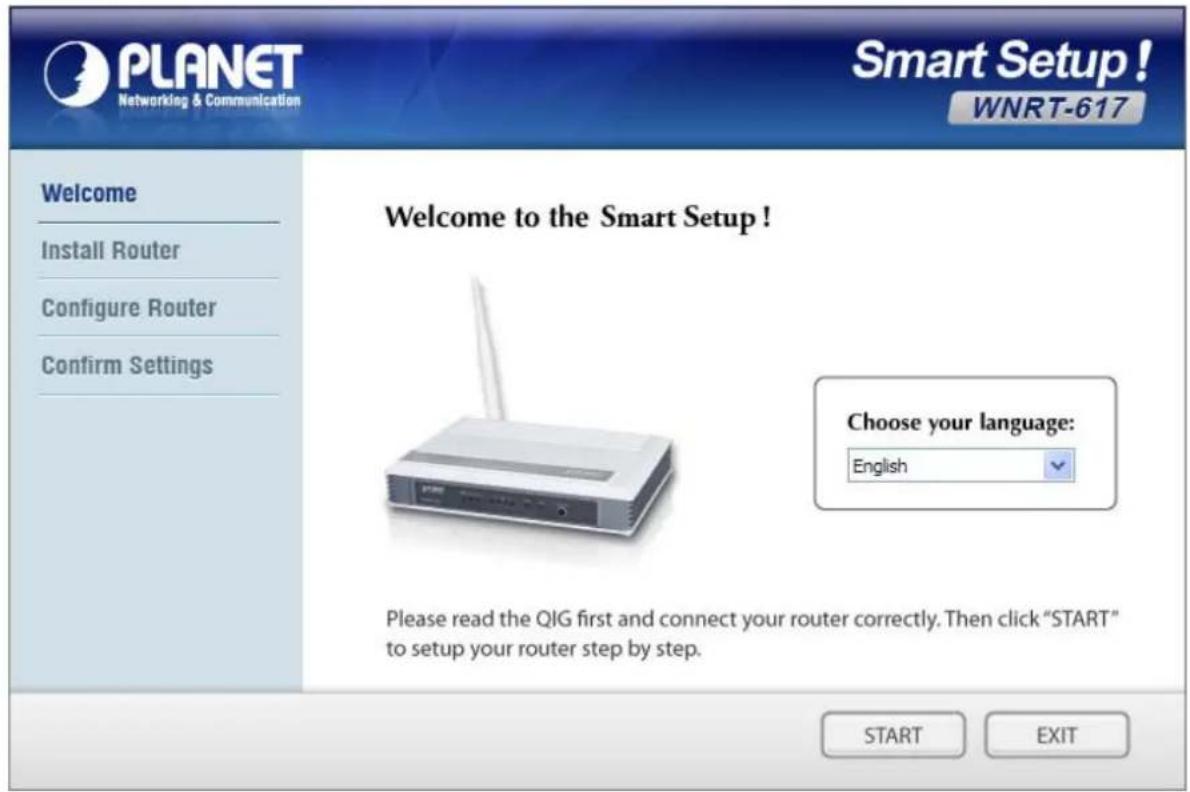 PLANET Networking & Communication Smart Setup! WNRT-617 Welcome Install Router Configure Router Confirm Settings Welcome to the Smart Setup ! Choose your language: English Please read the QIG first and connect your router correctly. Then click "START" to setup your router step by step. START EXIT