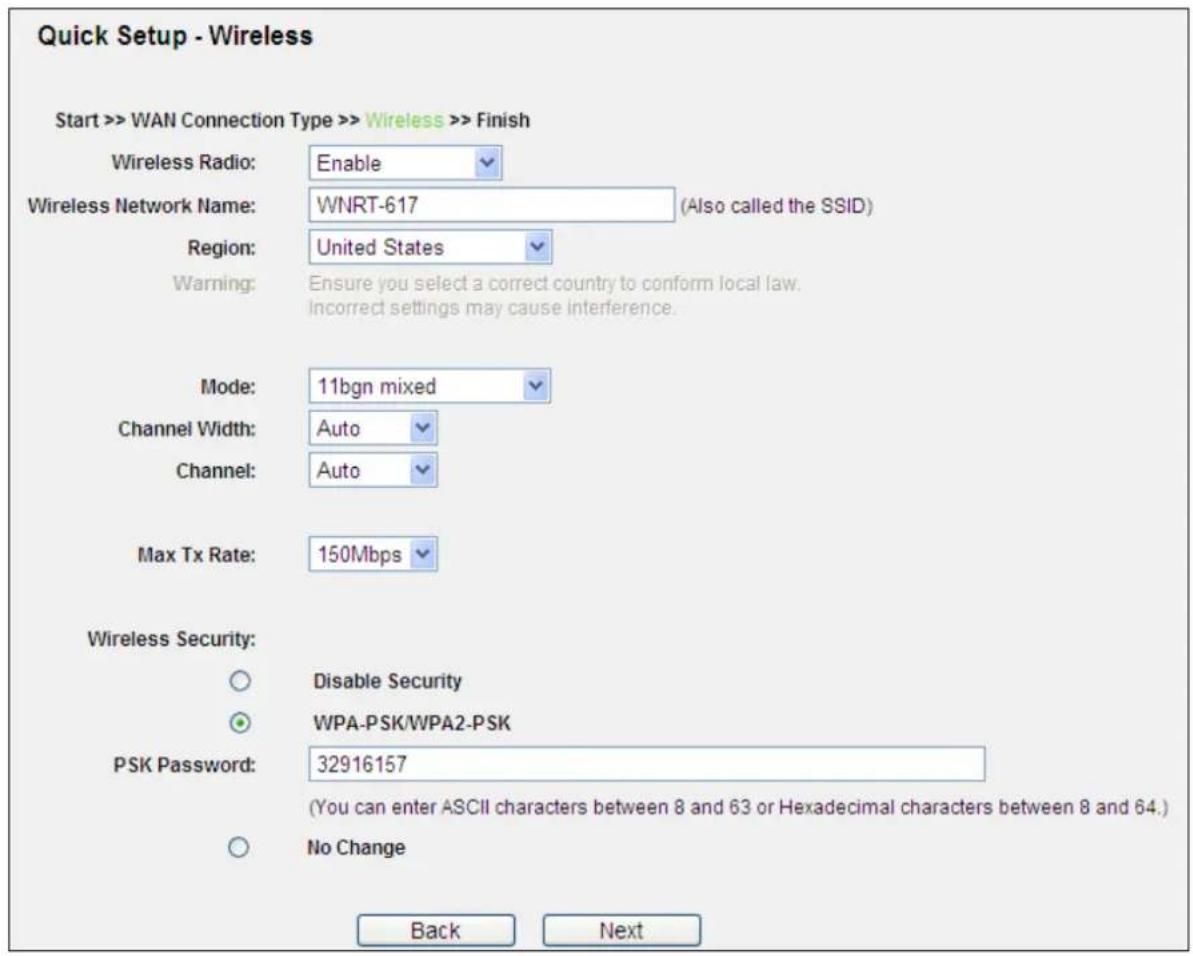 Quick Setup - Wireless Start >> WAN Connection Type >> Wireless >> Finish Wireless Radio: Enable Wireless Network Name: WNRT-617 (Also called the SSID) Region: United States Warning: Ensure you select a correct country to conform local law. Incorrect settings may cause interference. Mode: 11bgn mixed Channel Width: Auto Channel: Auto Max Tx Rate: 150Mbps Wireless Security: Disable Security WPA-PSK/WPA2-PSK PSK Password: 32916157 (You can enter ASCII characters between 8 and 63 or Hexadecimal characters between 8 and 64.) No Change Back Next