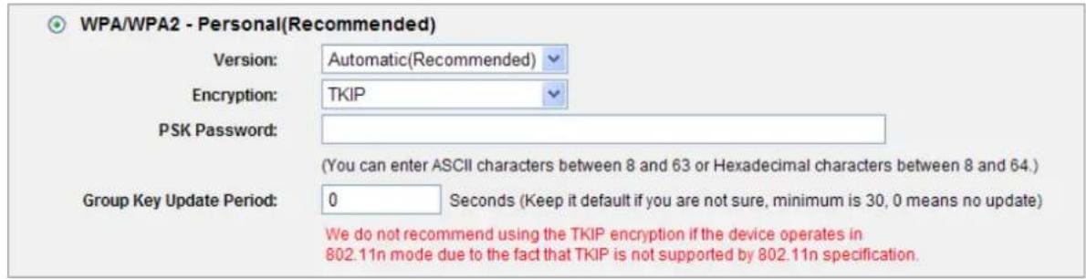 WPA/WPA2 - Personal(Recommended) Version: Automatic(Recommended) Encryption: TKIP PSK Password: (You can enter ASCII characters between 8 and 63 or Hexadecimal characters between 8 and 64.) Group Key Update Period: 0 Seconds (Keep it default if you are not sure, minimum is 30, 0 means no update) We do not recommend using the TKIP encryption if the device operates in 802.11n mode due to the fact that TKIP is not supported by 802.11n specification.