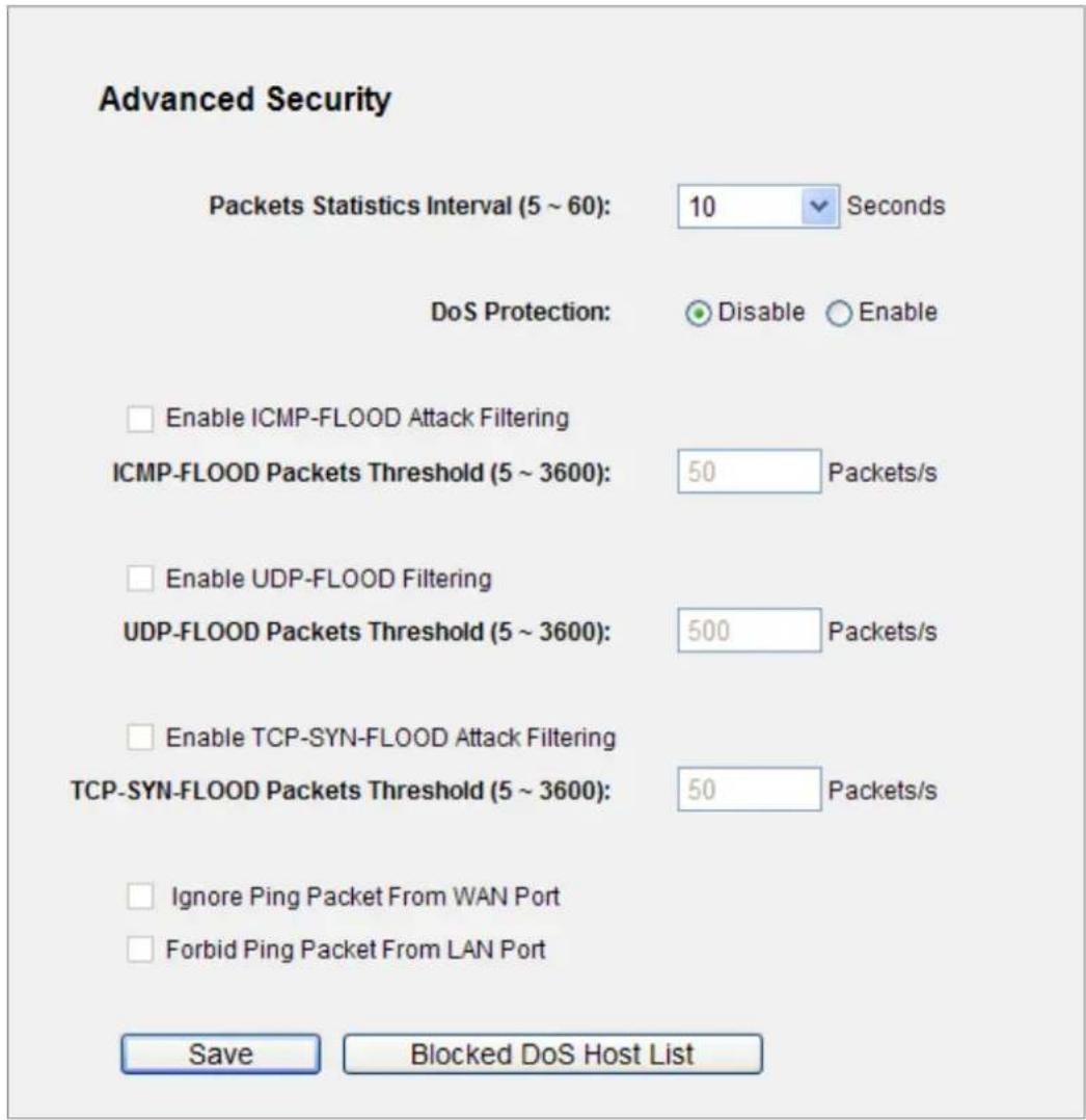 Advanced Security Packets Statistics Interval (5 ~ 60): 10 Seconds DoS Protection: Disable Enable Enable ICMP-FLOOD Attack Filtering ICMP-FLOOD Packets Threshold (5 ~ 3600): 50 Packets/s Enable UDP-FLOOD Filtering UDP-FLOOD Packets Threshold (5 ~ 3600): 500 Packets/s Enable TCP-SYN-FLOOD Attack Filtering TCP-SYN-FLOOD Packets Threshold (5 ~ 3600): 50 Packets/s Ignore Ping Packet From WAN Port Forbid Ping Packet From LAN Port Save Blocked DoS Host List