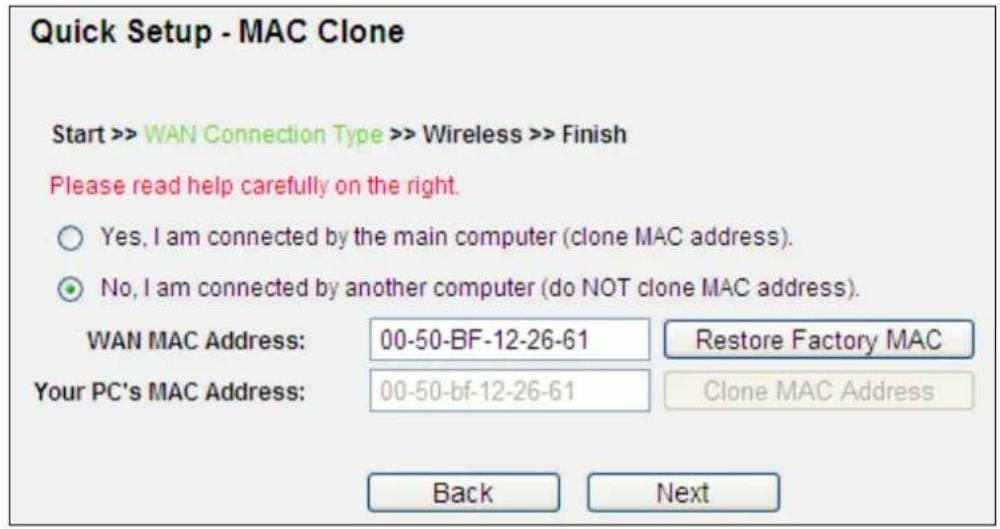 Quick Setup - MAC Clone Start >> WAN Connection Type >> Wireless >> Finish Please read help carefully on the right. ○ Yes, I am connected by the main computer (clone MAC address). ● No, I am connected by another computer (do NOT clone MAC address). WAN MAC Address: 00-50-BF-12-26-61 Restore Factory MAC Your PC's MAC Address: 00-50-bf-12-26-61 Clone MAC Address Back Next