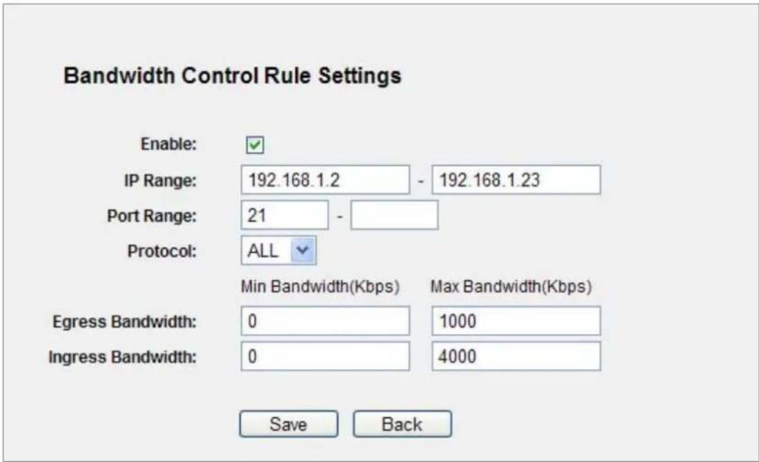 Bandwidth Control Rule Settings Enable: IP Range: 192.168.1.2 - 192.168.1.23 Port Range: 21 - Protocol: ALL Min Bandwidth(Kbps) Max Bandwidth(Kbps) Egress Bandwidth: 0 1000 Ingress Bandwidth: 0 4000 Save Back